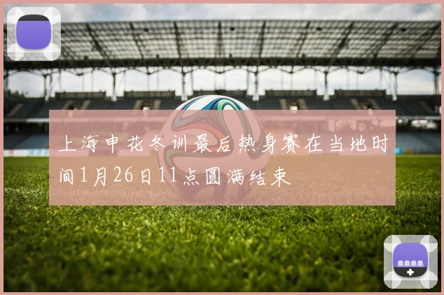 上海申花冬训最后热身赛在当地时间1月26日11点圆满结束