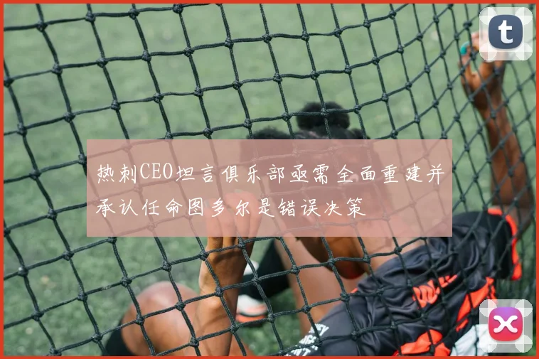 热刺CEO坦言俱乐部亟需全面重建并承认任命图多尔是错误决策