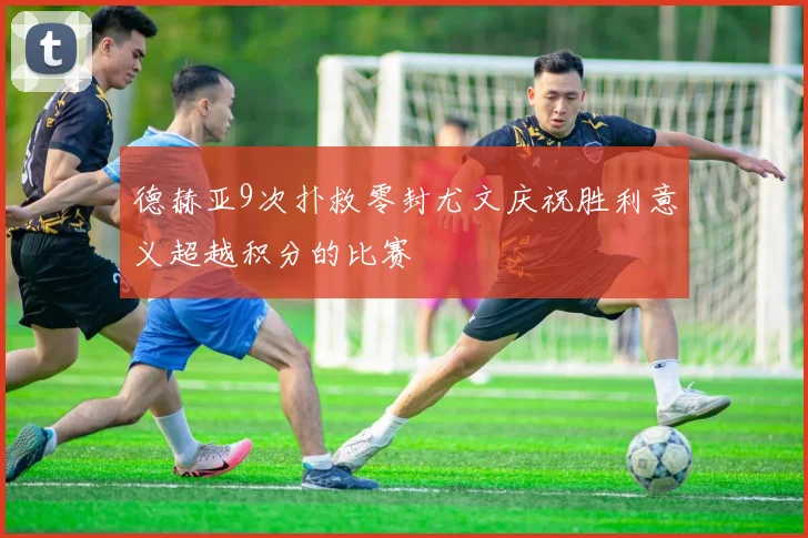 德赫亚9次扑救零封尤文庆祝胜利意义超越积分的比赛