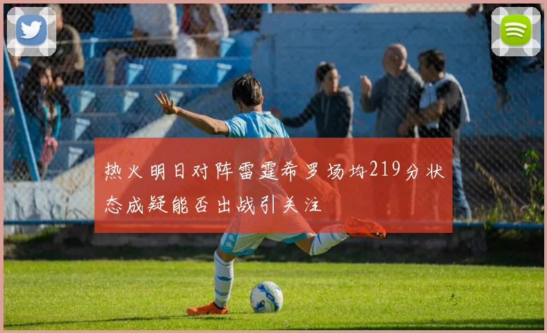 热火明日对阵雷霆希罗场均219分状态成疑能否出战引关注