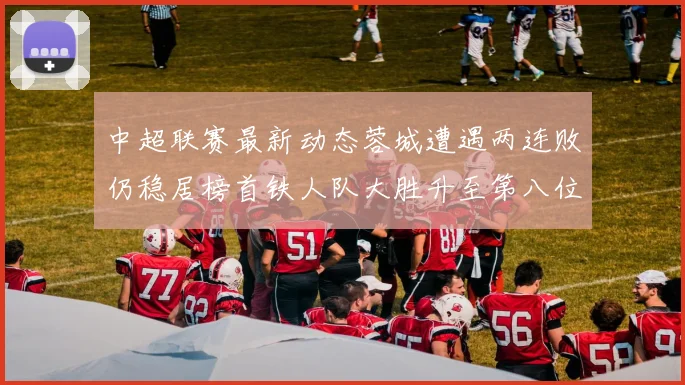 中超联赛最新动态蓉城遭遇两连败仍稳居榜首铁人队大胜升至第八位