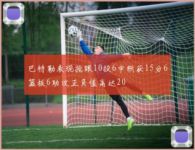 巴特勒表现抢眼10投6中斩获15分6篮板6助攻正负值高达20