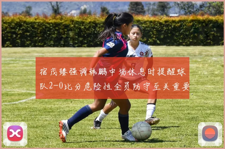 宿茂臻强调韩鹏中场休息时提醒球队2-0比分危险性全员防守至关重要