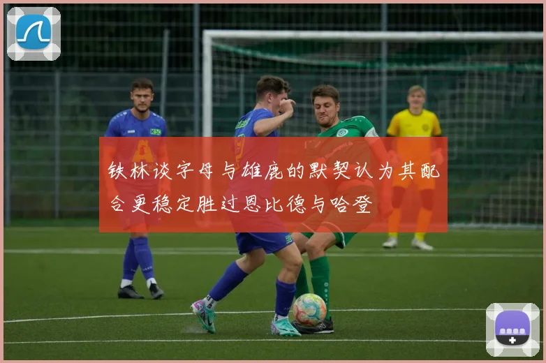 铁林谈字母与雄鹿的默契认为其配合更稳定胜过恩比德与哈登