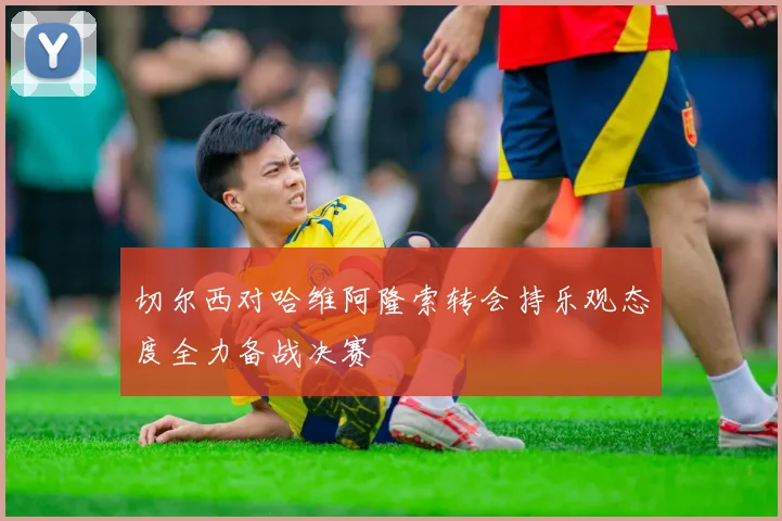 切尔西对哈维阿隆索转会持乐观态度全力备战决赛