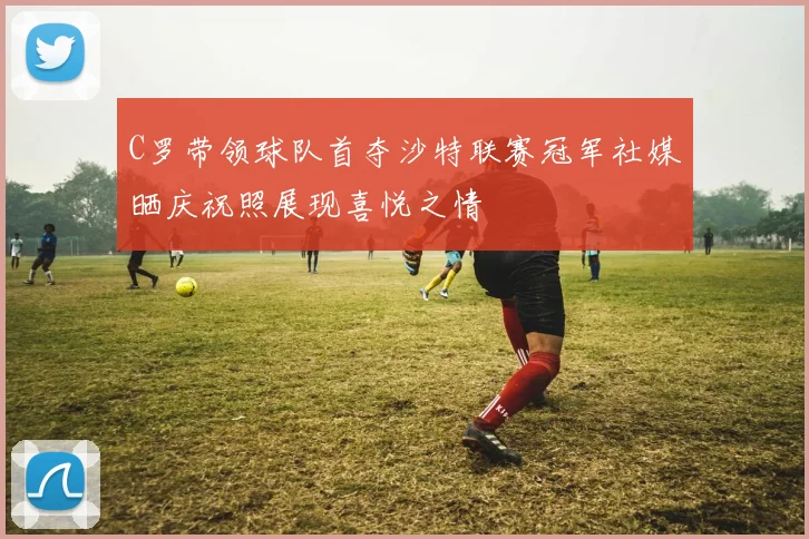 C罗带领球队首夺沙特联赛冠军社媒晒庆祝照展现喜悦之情