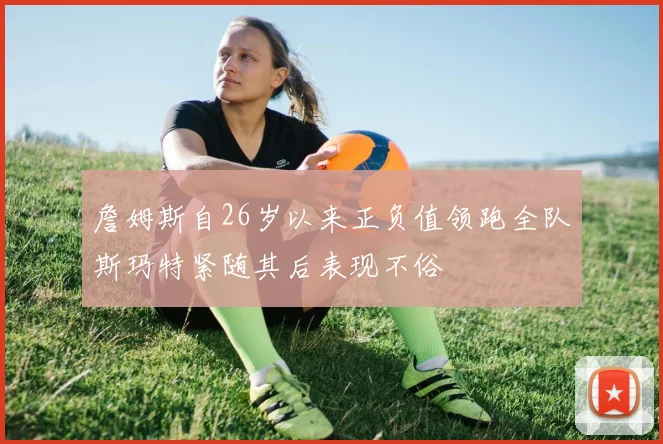 詹姆斯自26岁以来正负值领跑全队斯玛特紧随其后表现不俗