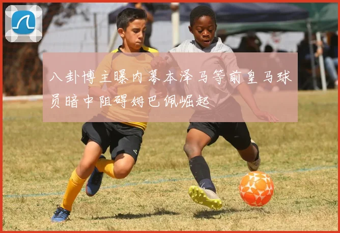 八卦博主曝内幕本泽马等前皇马球员暗中阻碍姆巴佩崛起