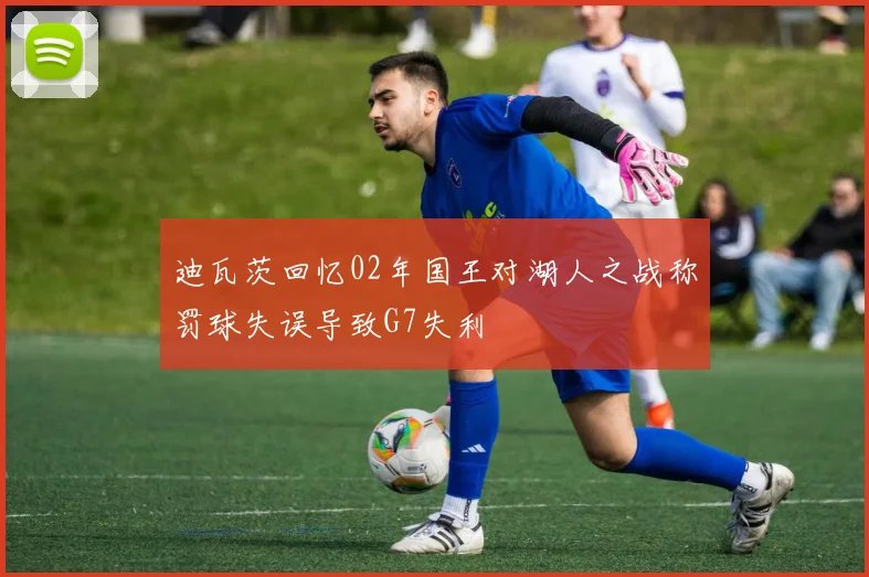 迪瓦茨回忆02年国王对湖人之战称罚球失误导致G7失利