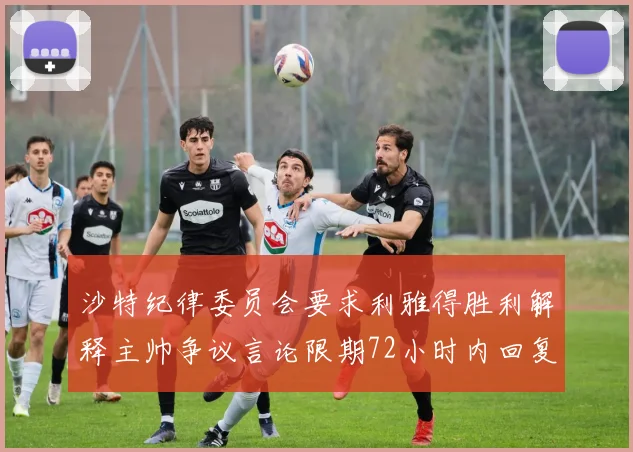 沙特纪律委员会要求利雅得胜利解释主帅争议言论限期72小时内回复