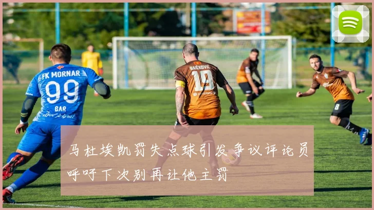 马杜埃凯罚失点球引发争议评论员呼吁下次别再让他主罚